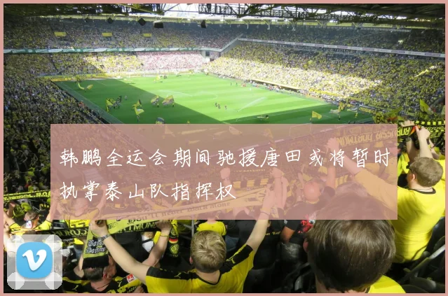 韩鹏全运会期间驰援唐田或将暂时执掌泰山队指挥权