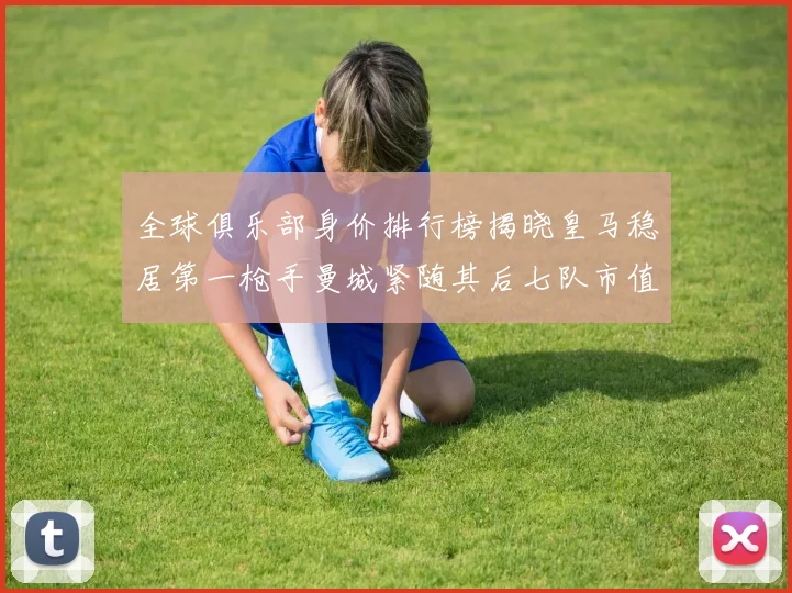 全球俱乐部身价排行榜揭晓皇马稳居第一枪手曼城紧随其后七队市值超十亿