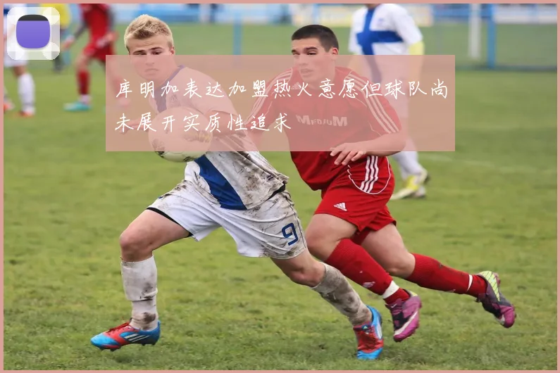 库明加表达加盟热火意愿但球队尚未展开实质性追求