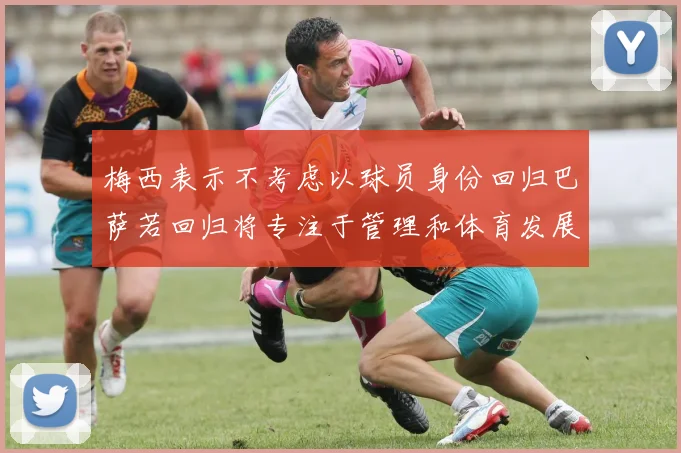 梅西表示不考虑以球员身份回归巴萨若回归将专注于管理和体育发展