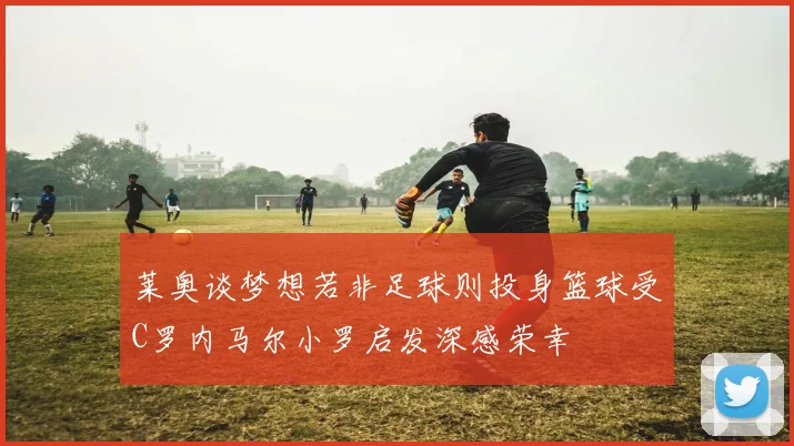 莱奥谈梦想若非足球则投身篮球受C罗内马尔小罗启发深感荣幸