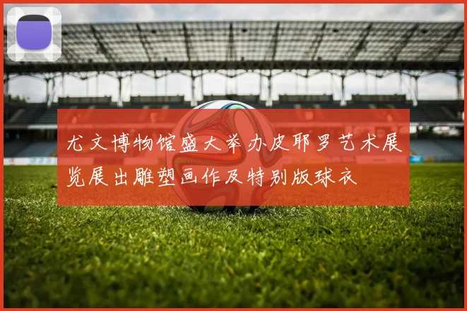 尤文博物馆盛大举办皮耶罗艺术展览展出雕塑画作及特别版球衣
