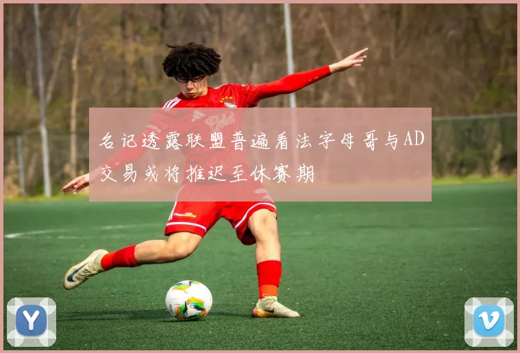 名记透露联盟普遍看法字母哥与AD交易或将推迟至休赛期