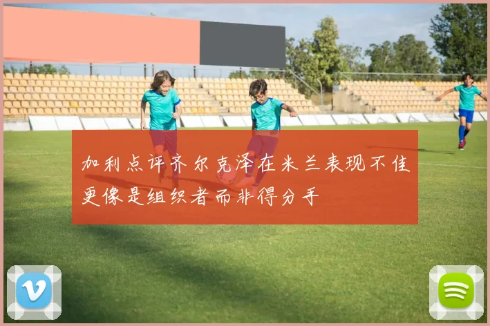 加利点评齐尔克泽在米兰表现不佳更像是组织者而非得分手