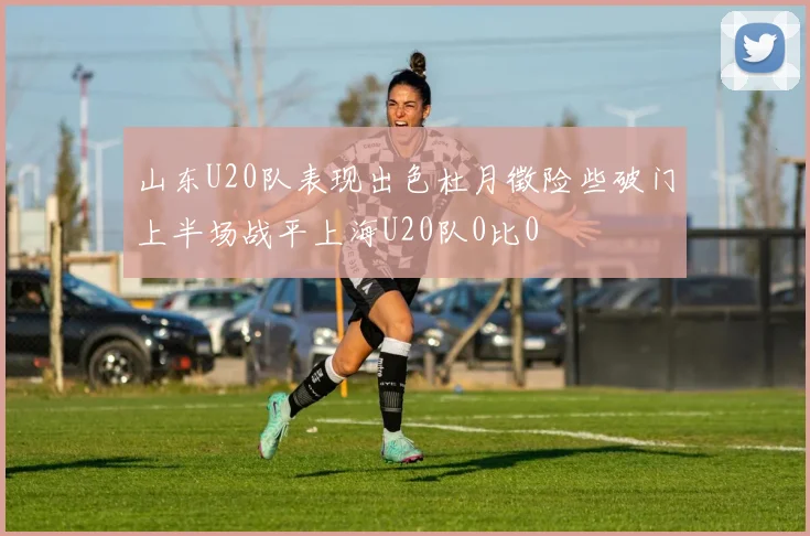 山东U20队表现出色杜月徵险些破门上半场战平上海U20队0比0