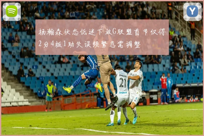 杨瀚森状态低迷下放G联盟首节仅得2分4板1助失误频繁急需调整