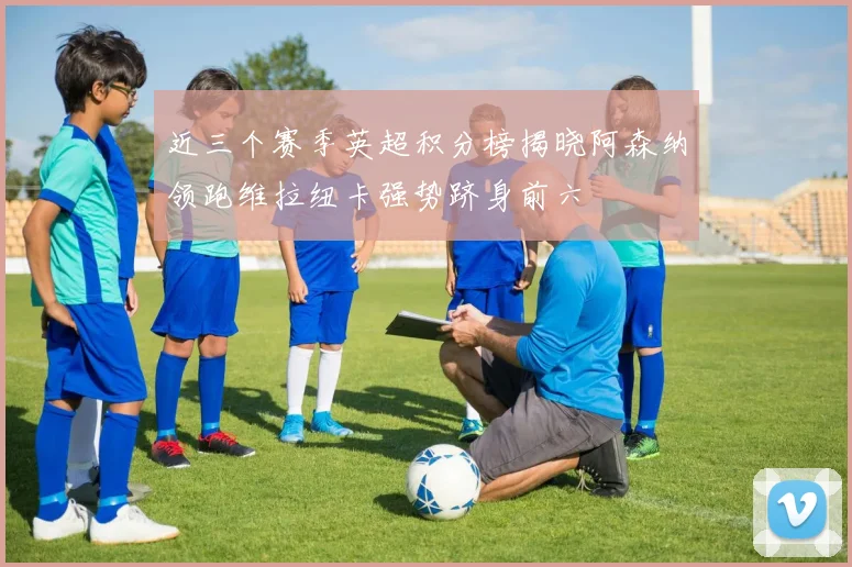 近三个赛季英超积分榜揭晓阿森纳领跑维拉纽卡强势跻身前六