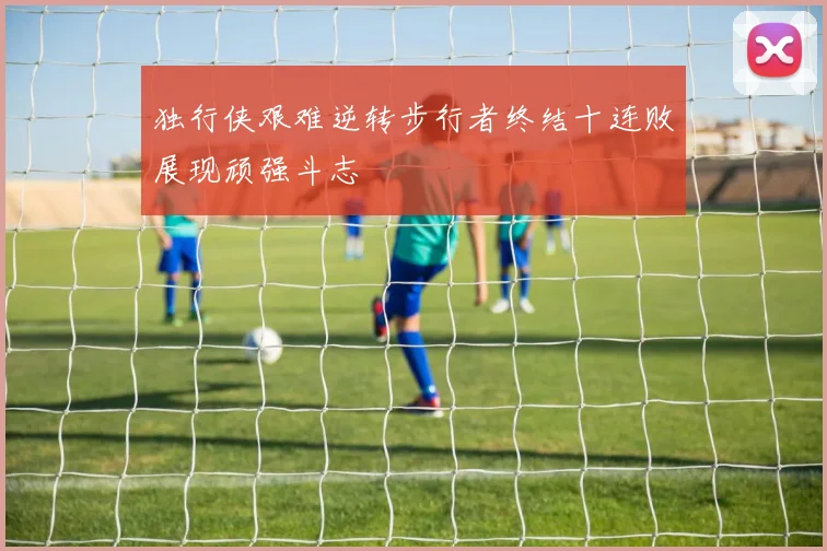 独行侠艰难逆转步行者终结十连败展现顽强斗志