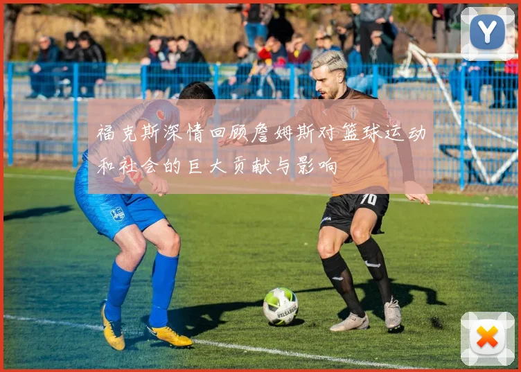 福克斯深情回顾詹姆斯对篮球运动和社会的巨大贡献与影响