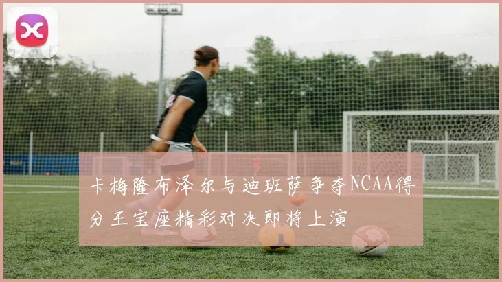 卡梅隆布泽尔与迪班萨争夺NCAA得分王宝座精彩对决即将上演