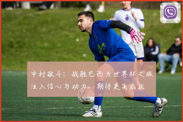 中村敬斗：战胜巴西为世界杯之旅注入信心与动力，期待更高成就