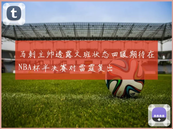 马刺主帅透露文班状态回暖期待在NBA杯半决赛对雷霆复出