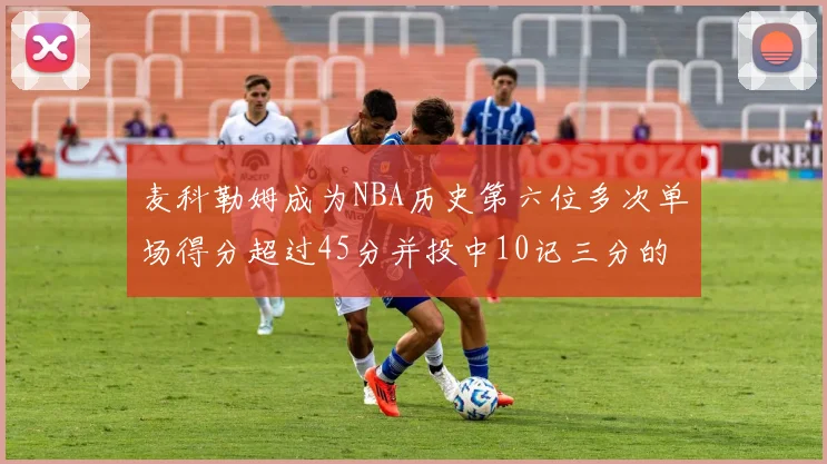 麦科勒姆成为NBA历史第六位多次单场得分超过45分并投中10记三分的球员