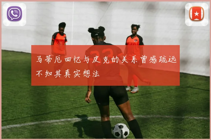 马蒂厄回忆与皮克的关系曾感疏远不知其真实想法