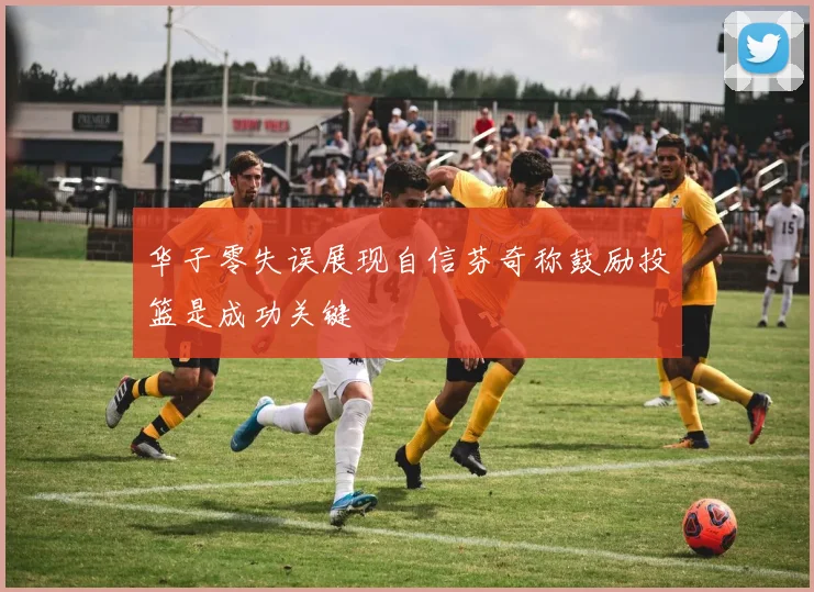 华子零失误展现自信芬奇称鼓励投篮是成功关键