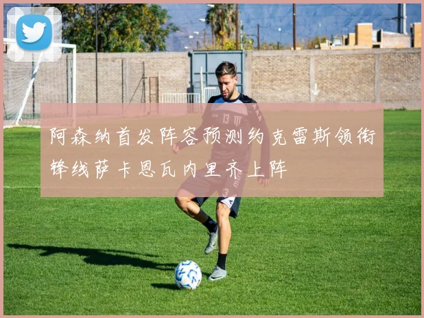 阿森纳首发阵容预测约克雷斯领衔锋线萨卡恩瓦内里齐上阵
