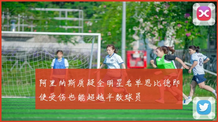 阿里纳斯质疑全明星名单恩比德即使受伤也能超越半数球员
