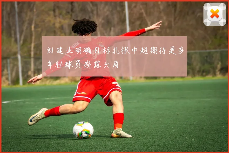 刘建业明确目标扎根中超期待更多年轻球员崭露头角