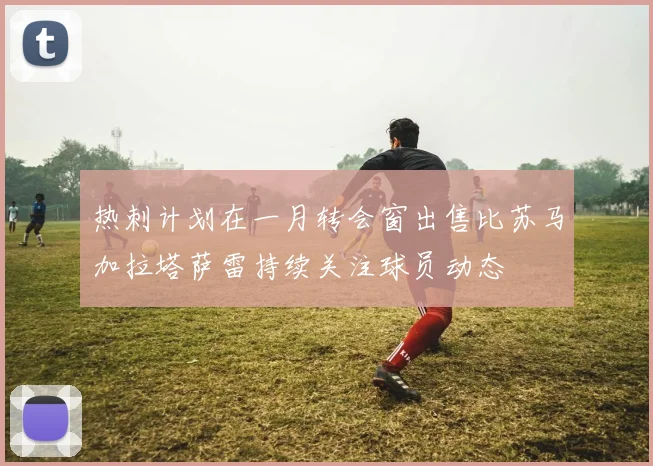 热刺计划在一月转会窗出售比苏马加拉塔萨雷持续关注球员动态