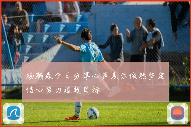 杨瀚森今日分享心声表示依然坚定信心努力追赶目标
