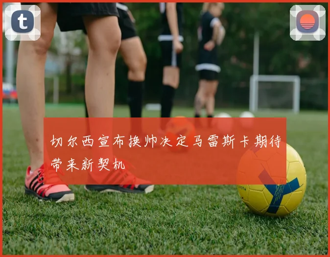 切尔西宣布换帅决定马雷斯卡期待带来新契机