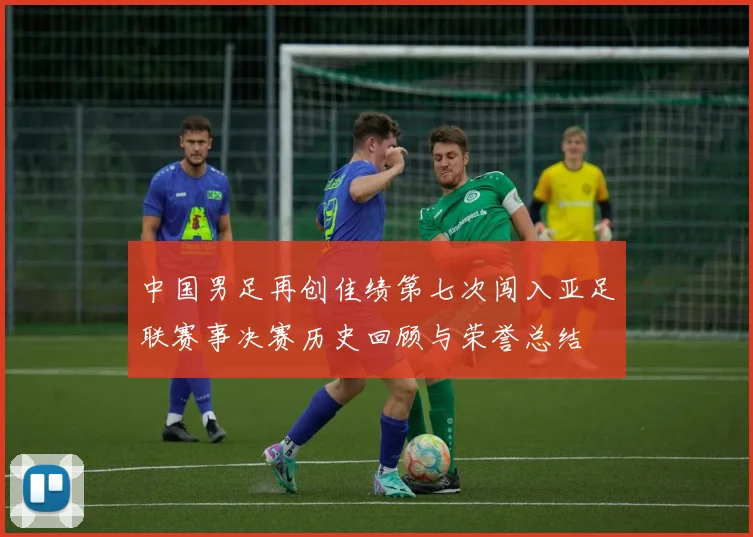 中国男足再创佳绩第七次闯入亚足联赛事决赛历史回顾与荣誉总结