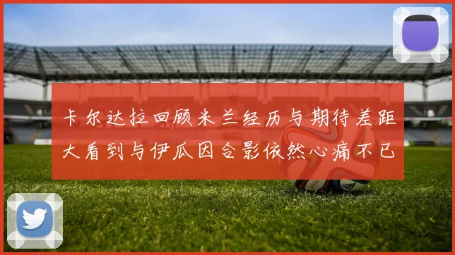 卡尔达拉回顾米兰经历与期待差距大看到与伊瓜因合影依然心痛不已