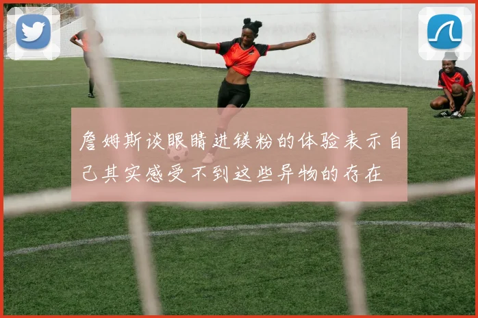 詹姆斯谈眼睛进镁粉的体验表示自己其实感受不到这些异物的存在