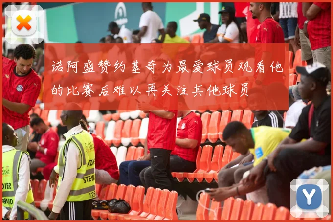 诺阿盛赞约基奇为最爱球员观看他的比赛后难以再关注其他球员