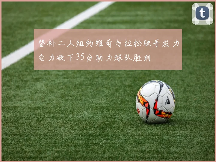 替补二人组约维奇与拉松联手发力合力砍下35分助力球队胜利