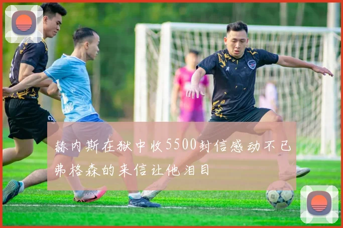 赫内斯在狱中收5500封信感动不已弗格森的来信让他泪目