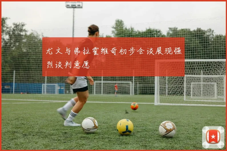 尤文与弗拉霍维奇初步会谈展现强烈谈判意愿