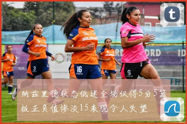纳兹里德状态低迷全场仅得5分5篮板正负值惨淡15表现令人失望