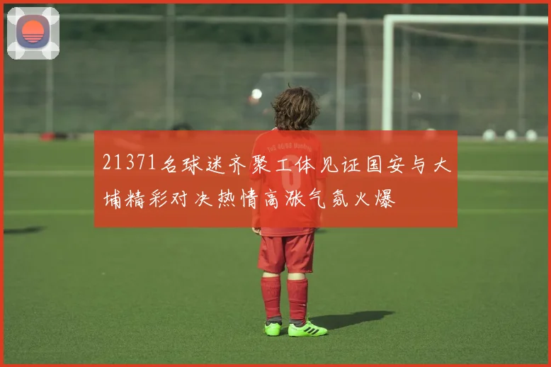 21371名球迷齐聚工体见证国安与大埔精彩对决热情高涨气氛火爆